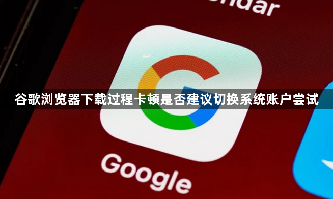 谷歌浏览器下载过程卡顿是否建议切换系统账户尝试1