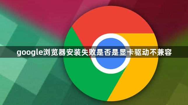google浏览器安装失败是否是显卡驱动不兼容1