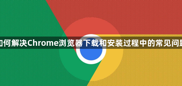 如何解决Chrome浏览器下载和安装过程中的常见问题1