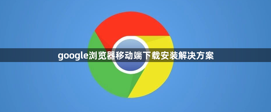 google浏览器移动端下载安装解决方案1