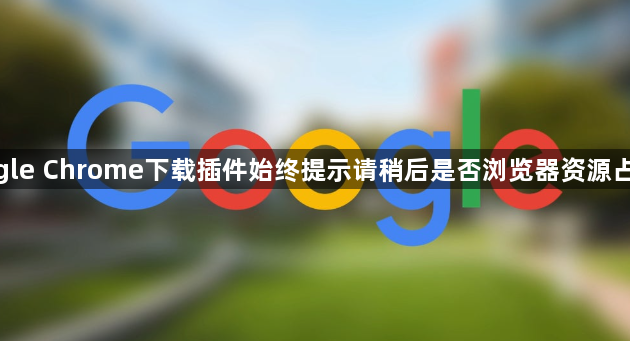 google Chrome下载插件始终提示请稍后是否浏览器资源占用高1