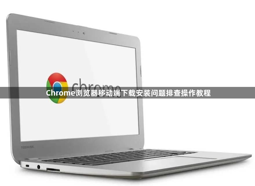 Chrome浏览器移动端下载安装问题排查操作教程1