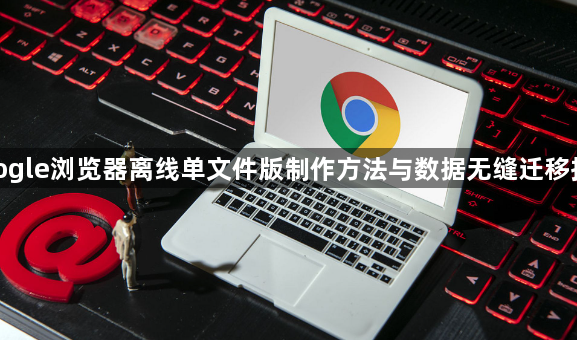 google浏览器离线单文件版制作方法与数据无缝迁移指南1