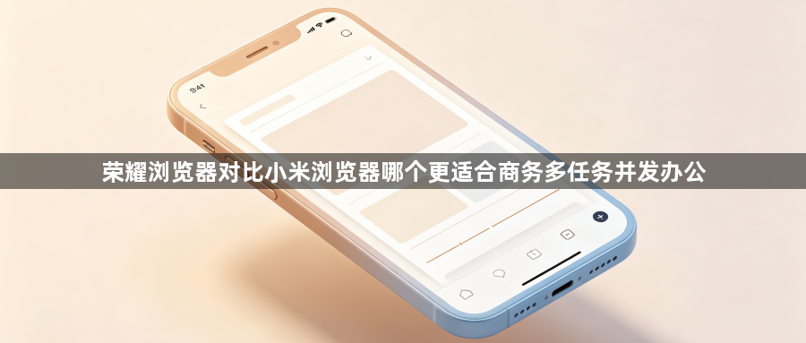 荣耀浏览器对比小米浏览器哪个更适合商务多任务并发办公1