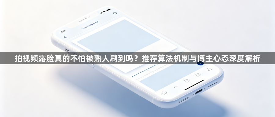 拍视频露脸真的不怕被熟人刷到吗?推荐算法机制与博主心态深度解析1