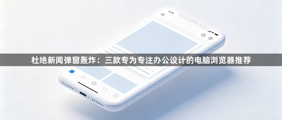 杜绝新闻弹窗轰炸：三款专为专注办公设计的电脑浏览器推荐1